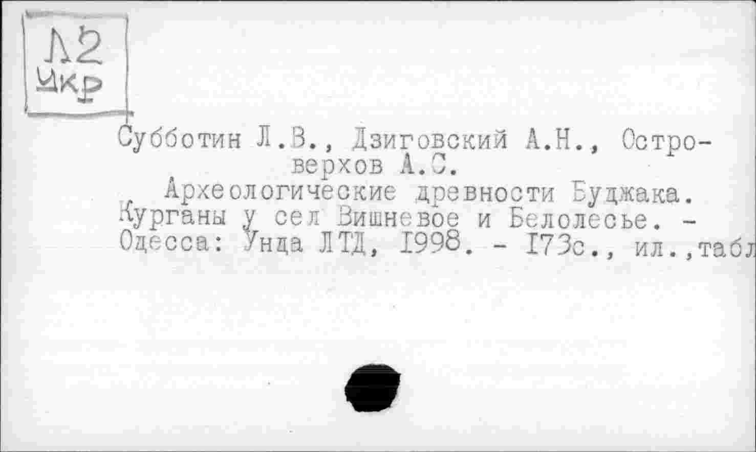 ﻿Субботин Л.В., Дзиговский А.Н., Остро-верхов А.С.
Археологические древности Буджака. Курганы у сел Вишневое и Белолесье. -Одесса: Ун да ЛТД, 1998. - 173с., ил.,табі